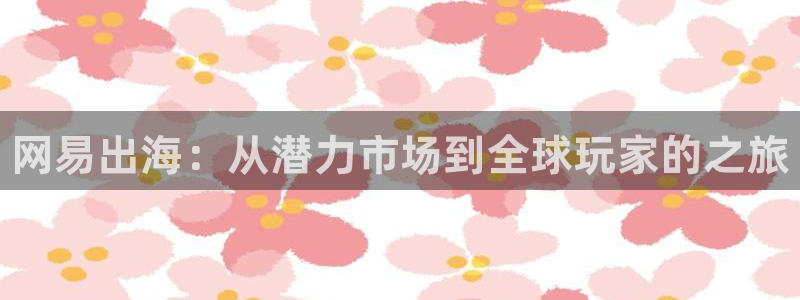 天美娱乐注册测速：网易出海：从潜力市场到全球玩家的之旅