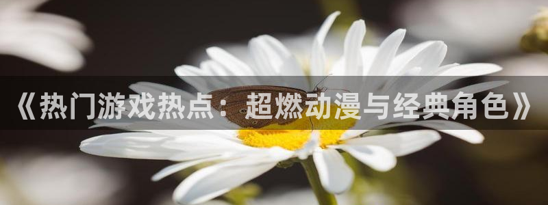 天美娱乐官网：《热门游戏热点：超燃动漫与经典角色》